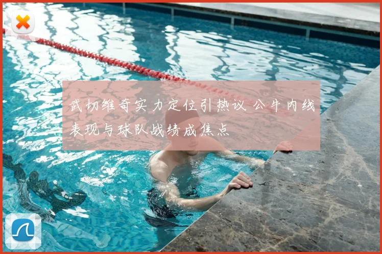 武切维奇实力定位引热议 公牛内线表现与球队战绩成焦点