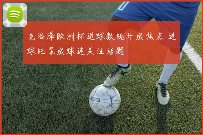 克洛泽欧洲杯进球数统计成焦点 进球纪录成球迷关注话题
