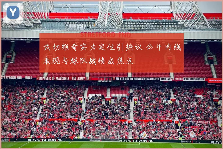 武切维奇实力定位引热议 公牛内线表现与球队战绩成焦点