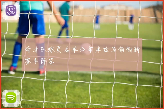 奇才队球员名单公布库兹马领衔新赛季阵容