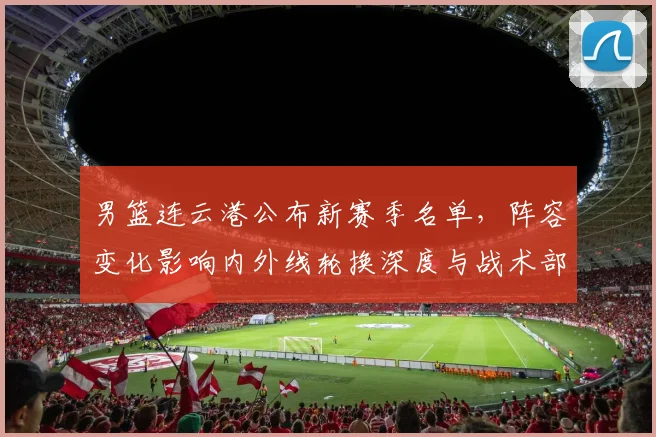 男篮连云港公布新赛季名单，阵容变化影响内外线轮换深度与战术部署