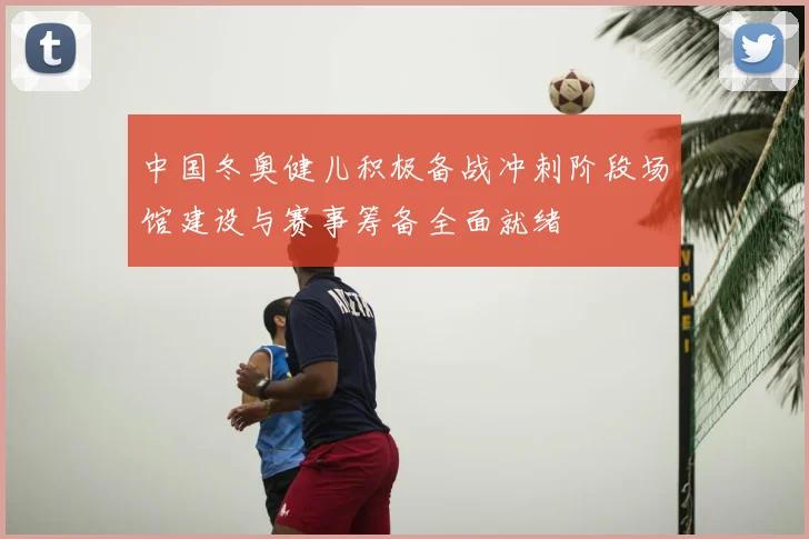 中国冬奥健儿积极备战冲刺阶段场馆建设与赛事筹备全面就绪