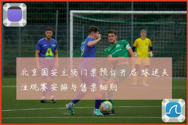 北京国安主场门票预订开启 球迷关注观赛安排与售票细则