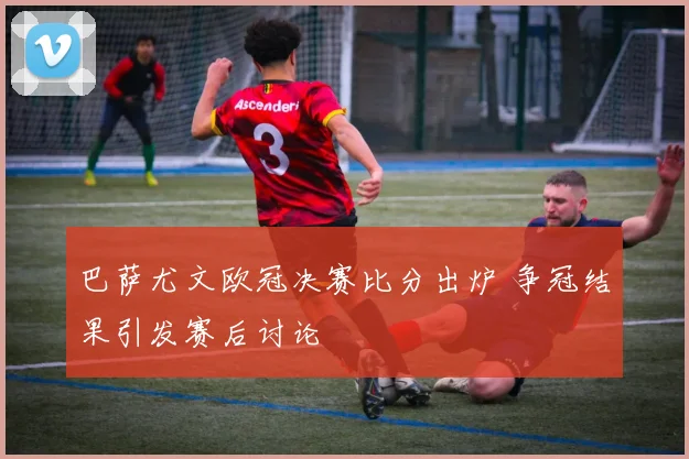 巴萨尤文欧冠决赛比分出炉 争冠结果引发赛后讨论