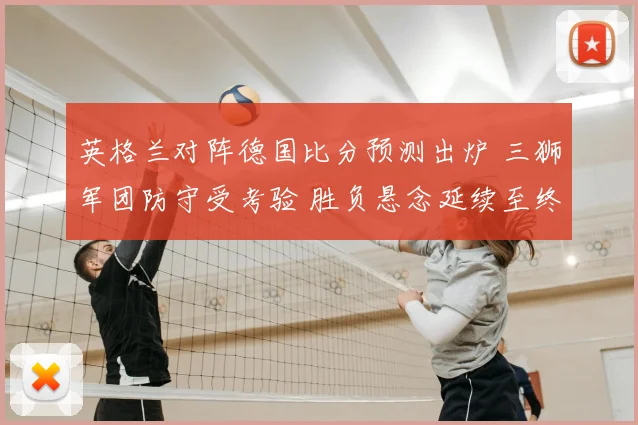 英格兰对阵德国比分预测出炉 三狮军团防守受考验 胜负悬念延续至终场