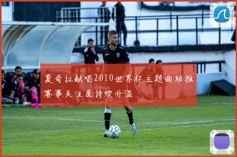 夏奇拉献唱2010世界杯主题曲助推赛事关注度持续升温