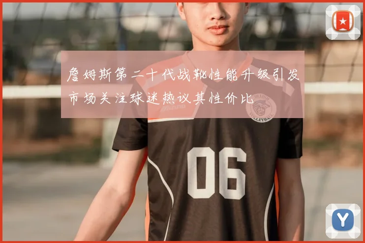 詹姆斯第二十代战靴性能升级引发市场关注球迷热议其性价比