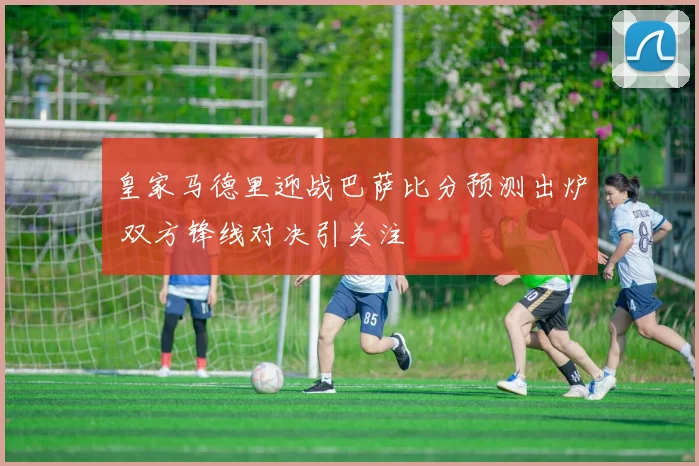 皇家马德里迎战巴萨比分预测出炉 双方锋线对决引关注