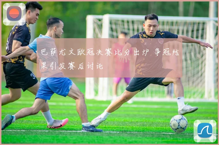 巴萨尤文欧冠决赛比分出炉 争冠结果引发赛后讨论