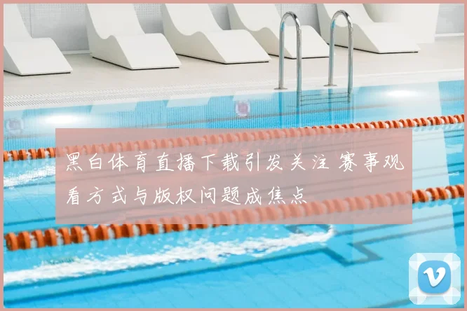 黑白体育直播下载引发关注 赛事观看方式与版权问题成焦点