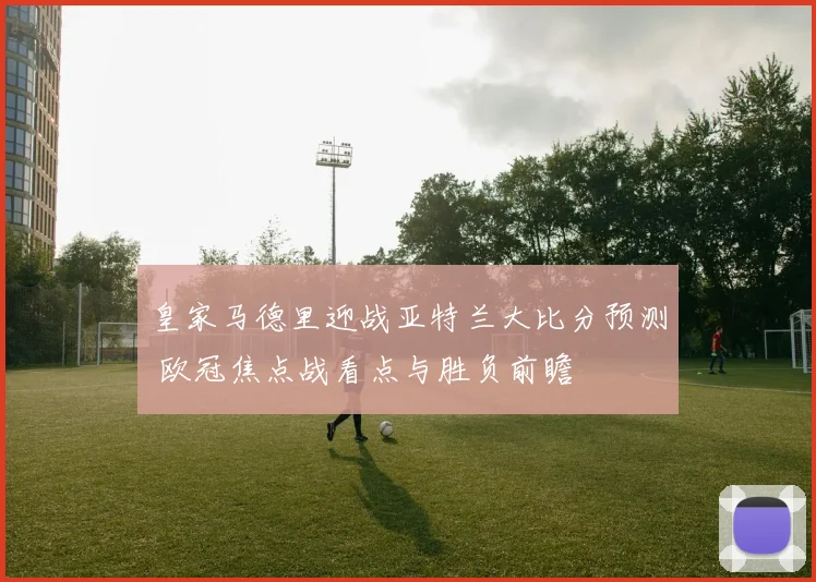 皇家马德里迎战亚特兰大比分预测 欧冠焦点战看点与胜负前瞻