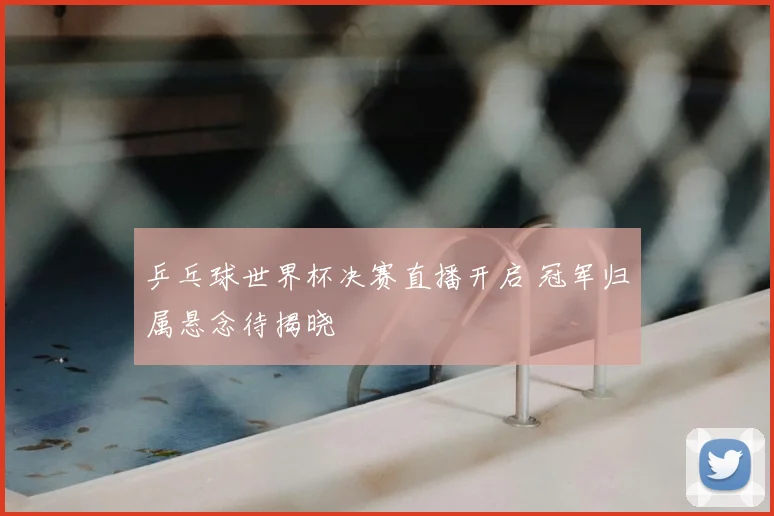 乒乓球世界杯决赛直播开启 冠军归属悬念待揭晓