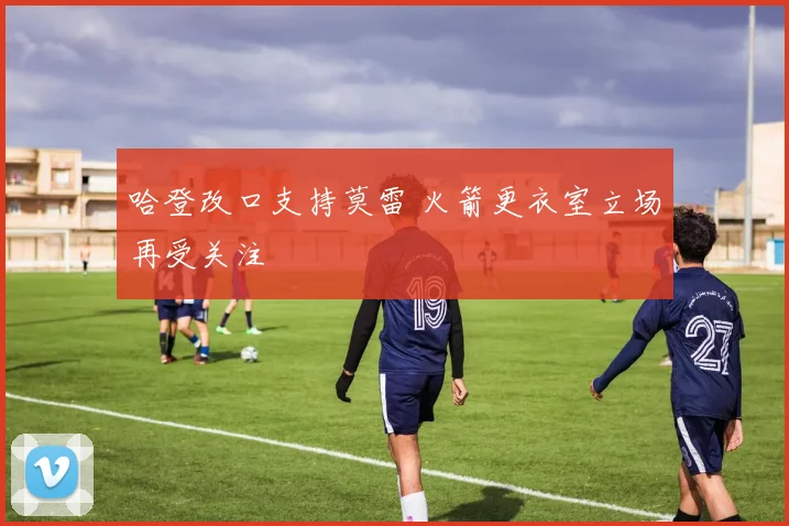 哈登改口支持莫雷 火箭更衣室立场再受关注
