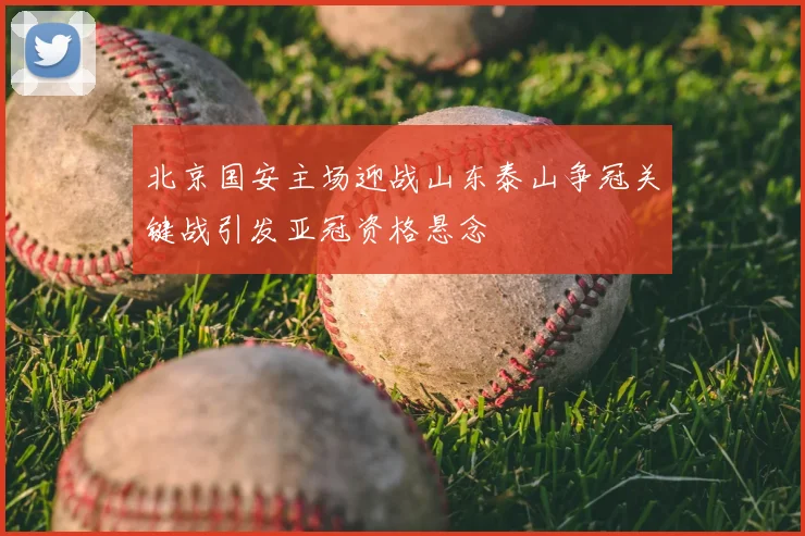 北京国安主场迎战山东泰山争冠关键战引发亚冠资格悬念