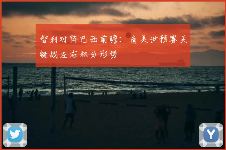 智利对阵巴西前瞻：南美世预赛关键战左右积分形势