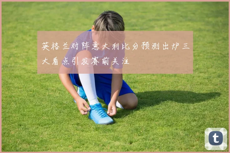 英格兰对阵意大利比分预测出炉三大看点引发赛前关注