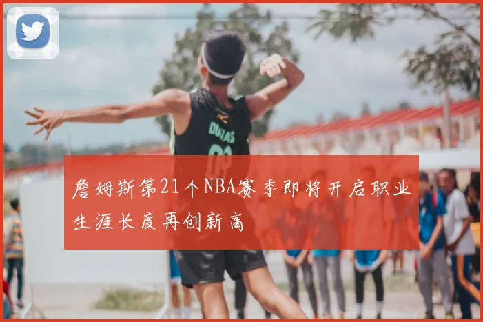 詹姆斯第21个NBA赛季即将开启职业生涯长度再创新高