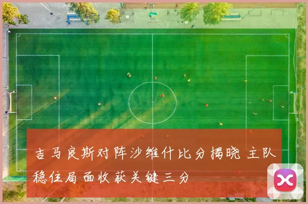 吉马良斯对阵沙维什比分揭晓 主队稳住局面收获关键三分