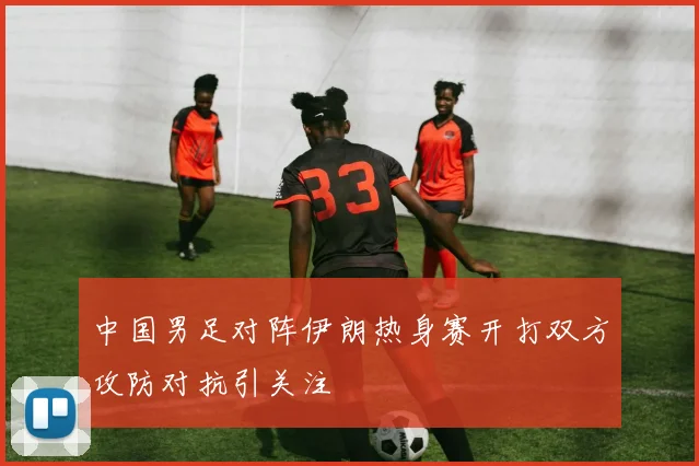 中国男足对阵伊朗热身赛开打双方攻防对抗引关注