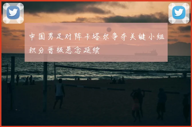 中国男足对阵卡塔尔争夺关键小组积分晋级悬念延续