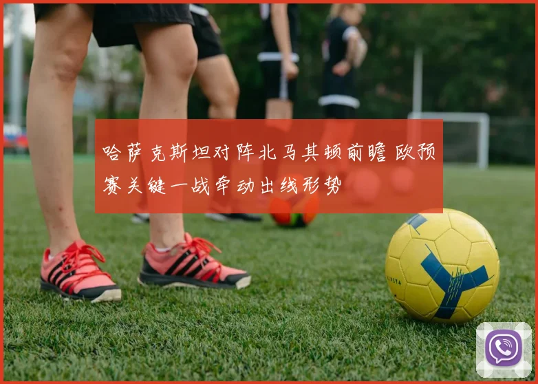 哈萨克斯坦对阵北马其顿前瞻 欧预赛关键一战牵动出线形势
