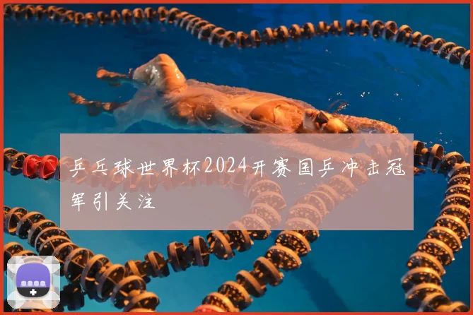 乒乓球世界杯2024开赛国乒冲击冠军引关注