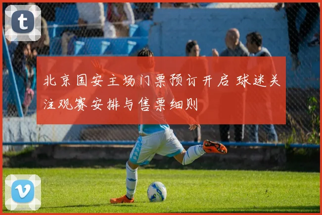 北京国安主场门票预订开启 球迷关注观赛安排与售票细则