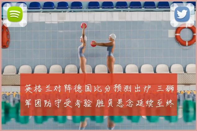 英格兰对阵德国比分预测出炉 三狮军团防守受考验 胜负悬念延续至终场