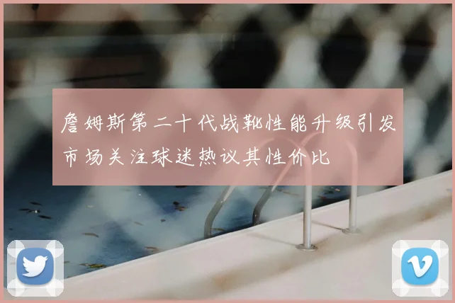 詹姆斯第二十代战靴性能升级引发市场关注球迷热议其性价比