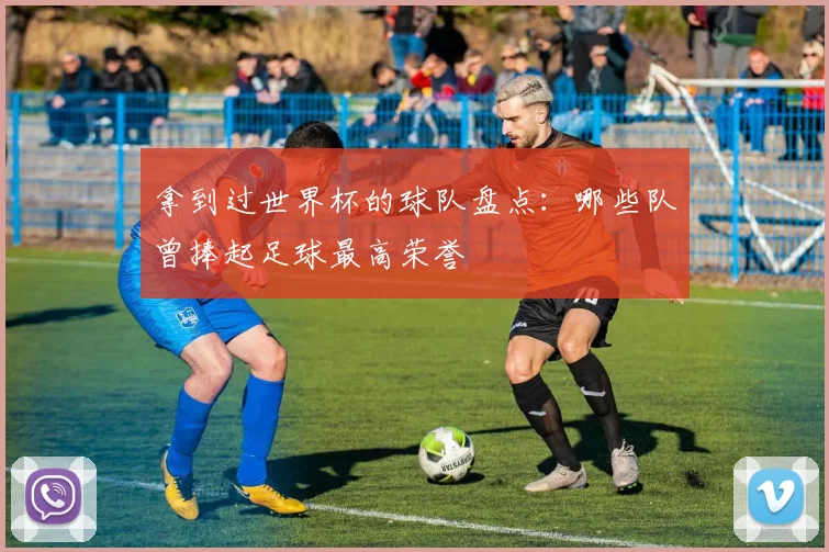 拿到过世界杯的球队盘点:哪些队曾捧起足球最高荣誉