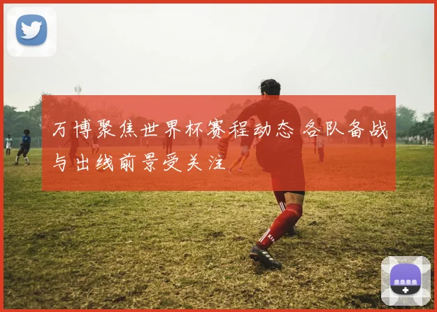 万博聚焦世界杯赛程动态 各队备战与出线前景受关注