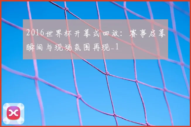 2016世界杯开幕式回放：赛事启幕瞬间与现场氛围再现_1