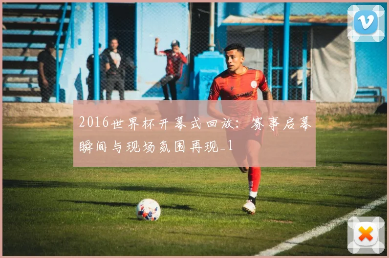 2016世界杯开幕式回放：赛事启幕瞬间与现场氛围再现_1