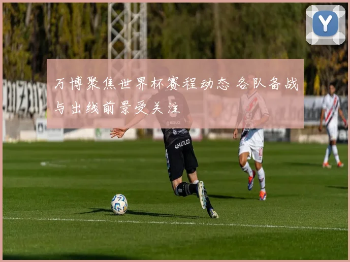 万博聚焦世界杯赛程动态 各队备战与出线前景受关注