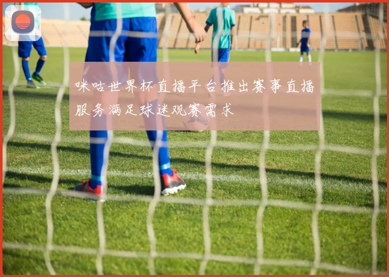 咪咕世界杯直播平台推出赛事直播服务满足球迷观赛需求
